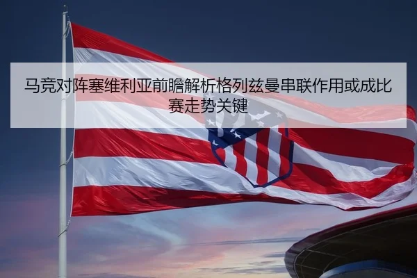 马竞对阵塞维利亚前瞻解析格列兹曼串联作用或成比赛走势关键